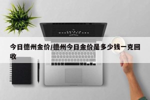 今日德州金价/德州今日金价是多少钱一克回收