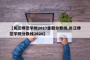 【长江师范学院2017录取分数线,长江师范学院分数线2020】