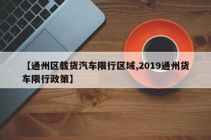 【通州区载货汽车限行区域,2019通州货车限行政策】