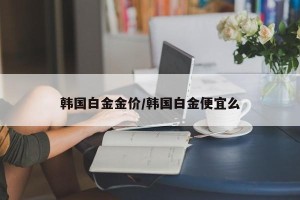 韩国白金金价/韩国白金便宜么