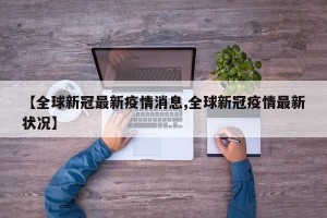 【全球新冠最新疫情消息,全球新冠疫情最新状况】