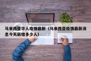 马来西亚华人疫情最新（马来西亚疫情最新消息今天新增多少人）