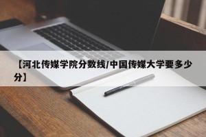 【河北传媒学院分数线/中国传媒大学要多少分】