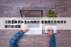 江西宜春货车怎么样限行:宜春限行外地货车限行区域图