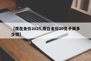 【现在金价2025,现在金价20克手镯多少钱】