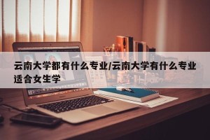 云南大学都有什么专业/云南大学有什么专业适合女生学