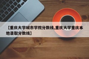 【重庆大学城市学院分数线,重庆大学重庆本地录取分数线】