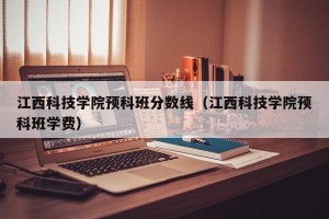江西科技学院预科班分数线（江西科技学院预科班学费）