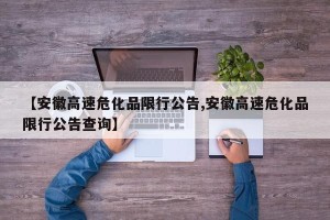 【安徽高速危化品限行公告,安徽高速危化品限行公告查询】