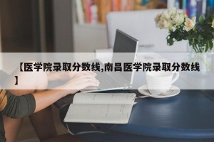 【医学院录取分数线,南昌医学院录取分数线】