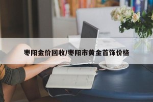 枣阳金价回收/枣阳市黄金首饰价格