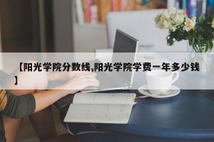 【阳光学院分数线,阳光学院学费一年多少钱】