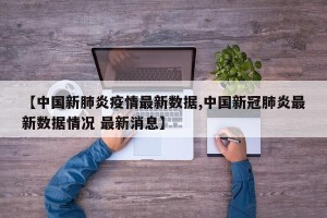 【中国新肺炎疫情最新数据,中国新冠肺炎最新数据情况 最新消息】