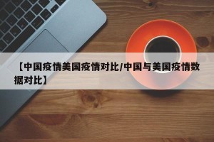 【中国疫情美国疫情对比/中国与美国疫情数据对比】