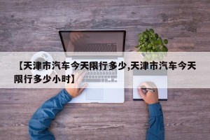 【天津市汽车今天限行多少,天津市汽车今天限行多少小时】