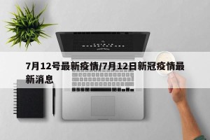 7月12号最新疫情/7月12日新冠疫情最新消息
