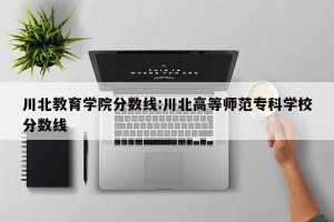 川北教育学院分数线:川北高等师范专科学校分数线
