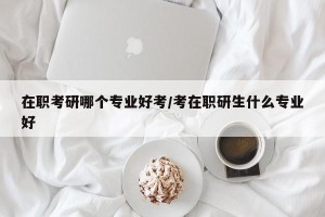 在职考研哪个专业好考/考在职研生什么专业好