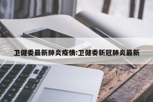 卫健委最新肺炎疫情:卫健委新冠肺炎最新