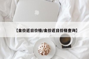 【金价近日价格/金价近日价格查询】