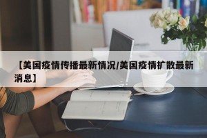 【美国疫情传播最新情况/美国疫情扩散最新消息】