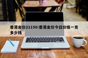 香港金价21150:香港金价今日价格一克多少钱