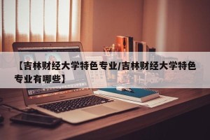 【吉林财经大学特色专业/吉林财经大学特色专业有哪些】