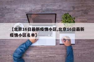 【北京16日最新疫情小区,北京16日最新疫情小区名单】