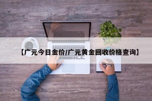 【广元今日金价/广元黄金回收价格查询】