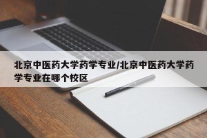 北京中医药大学药学专业/北京中医药大学药学专业在哪个校区