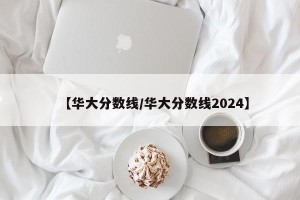 【华大分数线/华大分数线2024】