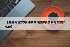 【金融专业大学分数线/金融学录取分数线2020】