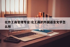 北外工商管理专业:北工商的外国语言文学怎么样