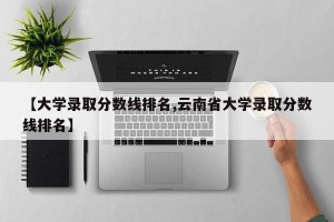 【大学录取分数线排名,云南省大学录取分数线排名】
