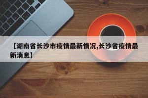 【湖南省长沙市疫情最新情况,长沙省疫情最新消息】