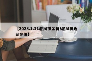 【2023.1.11老凤祥金价/老凤祥近日金价】