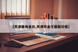 【天津静海金价,天津市金子最新价格】