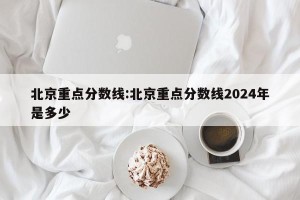 北京重点分数线:北京重点分数线2024年是多少