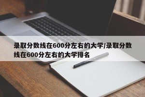 录取分数线在600分左右的大学/录取分数线在600分左右的大学排名