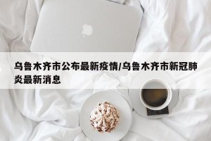 乌鲁木齐市公布最新疫情/乌鲁木齐市新冠肺炎最新消息