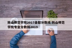韩山师范学院2017录取分数线:韩山师范学院专业分数线2019
