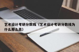 艺术设计考研分数线（艺术设计考研分数线为什么那么高）