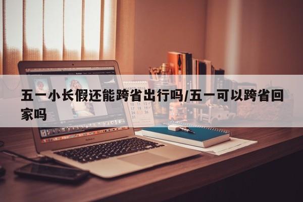 五一小长假还能跨省出行吗/五一可以跨省回家吗