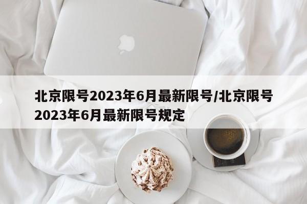 北京限号2023年6月最新限号/北京限号2023年6月最新限号规定