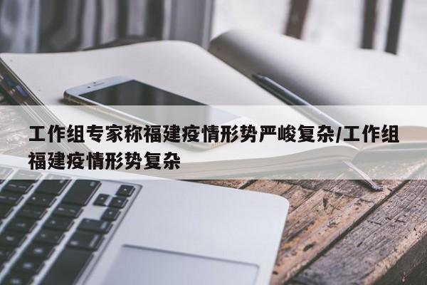 工作组专家称福建疫情形势严峻复杂/工作组福建疫情形势复杂