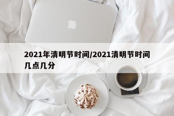 2021年清明节时间/2021清明节时间几点几分