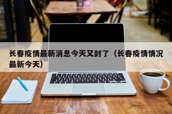 长春疫情最新消息今天又封了（长春疫情情况最新今天）