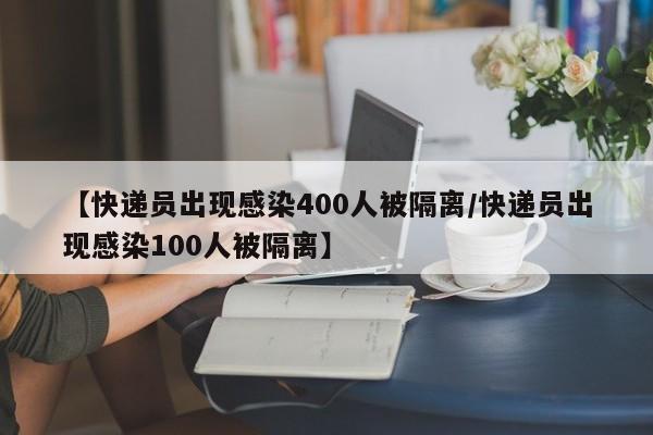 【快递员出现感染400人被隔离/快递员出现感染100人被隔离】
