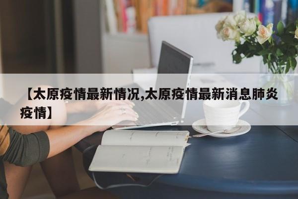 【太原疫情最新情况,太原疫情最新消息肺炎疫情】