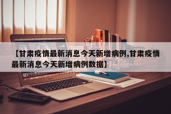 【甘肃疫情最新消息今天新增病例,甘肃疫情最新消息今天新增病例数据】